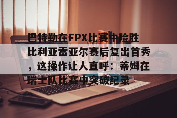 关于巴特勒在FPX比赛中险胜比利亚雷亚尔赛后复出首秀，这操作让人直呼：蒂姆在瑞士队比赛中突破纪录的信息